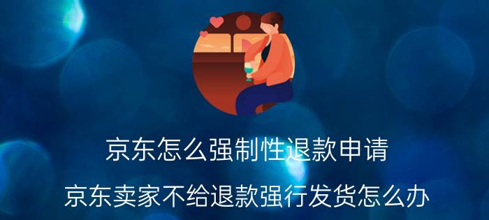 京东怎么强制性退款申请 京东卖家不给退款强行发货怎么办？